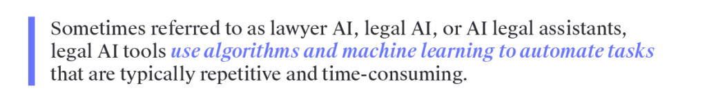 Sometimes referred to as lawyer AI, legal AI, or AI legal assistants, legal AI tools use algorithms and machine learning to automate tasks that are typically repetitive and time-consuming. 
