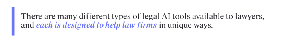 There are many different types of legal AI tools available to lawyers, and each is designed to help law firms in unique ways. Below are a few of the most common categories of legal AI software.  